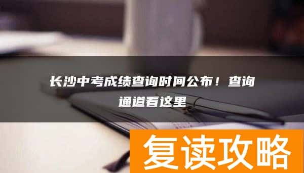 长沙中考成绩查询时间公布！查询通道看这里