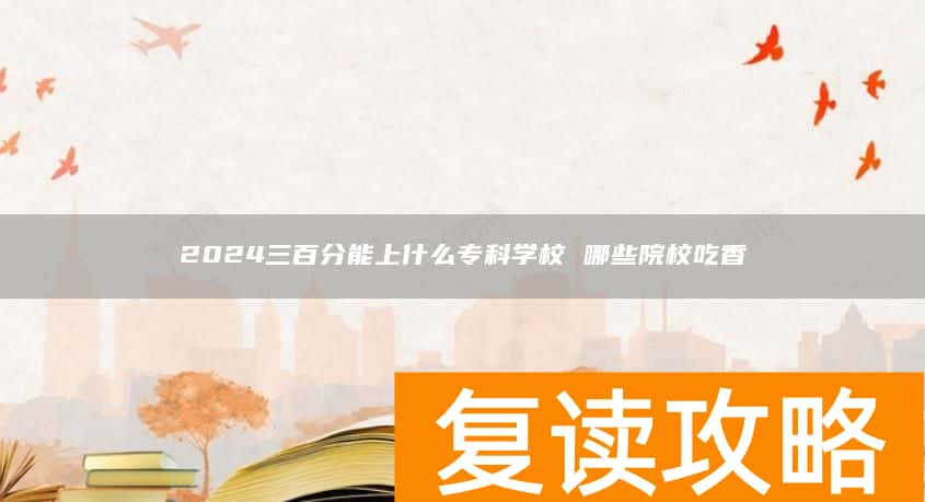 2024三百分能上什么专科学校 哪些院校吃香